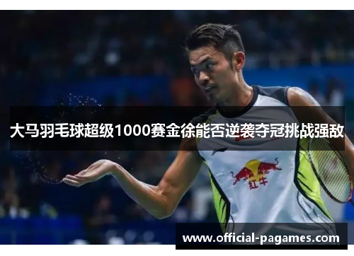 大马羽毛球超级1000赛金徐能否逆袭夺冠挑战强敌