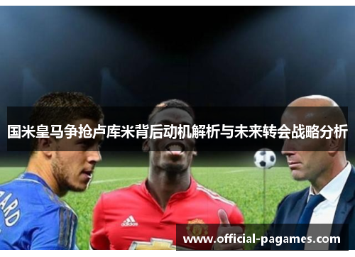 国米皇马争抢卢库米背后动机解析与未来转会战略分析