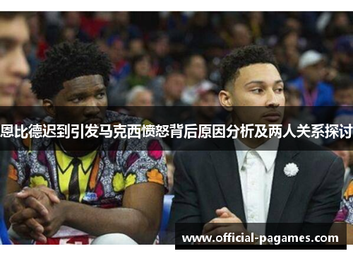 恩比德迟到引发马克西愤怒背后原因分析及两人关系探讨