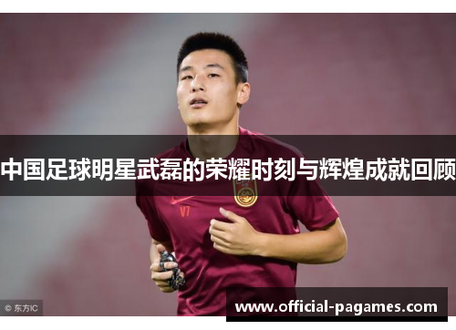 中国足球明星武磊的荣耀时刻与辉煌成就回顾