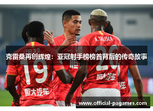 克雷桑再创辉煌：亚冠射手榜榜首背后的传奇故事