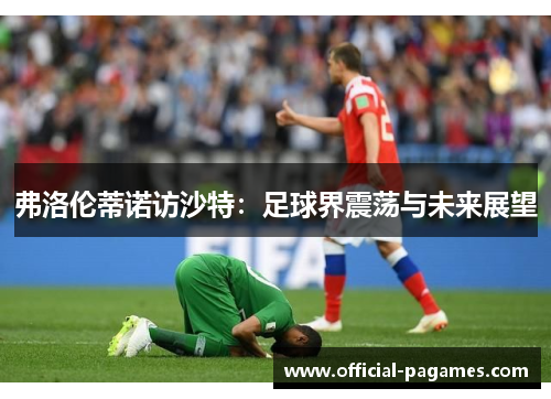 弗洛伦蒂诺访沙特：足球界震荡与未来展望