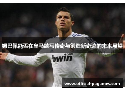 姆巴佩能否在皇马续写传奇与创造新奇迹的未来展望