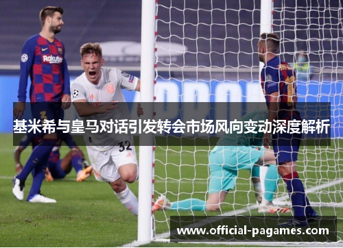 基米希与皇马对话引发转会市场风向变动深度解析 基米希与皇马对话引发转会市场风向变动深度解析