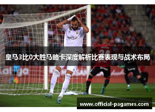 皇马3比0大胜马略卡深度解析比赛表现与战术布局