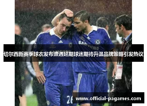 切尔西新赛季球衣发布遭遇延期球迷期待升温品牌策略引发热议 切尔西新赛季球衣发布遭遇延期球迷期待升温品牌策略引发热议