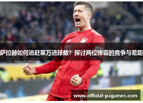 萨拉赫如何追赶莱万进球数?探讨两位锋霸的竞争与差距 萨拉赫如何追赶莱万进球数?探讨两位锋霸的竞争与差距