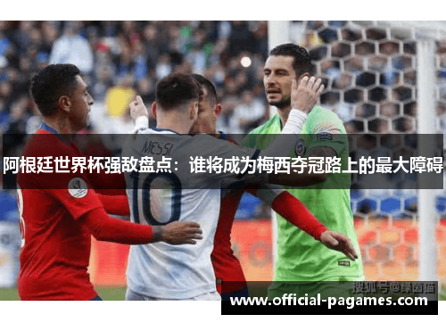 阿根廷世界杯强敌盘点：谁将成为梅西夺冠路上的最大障碍