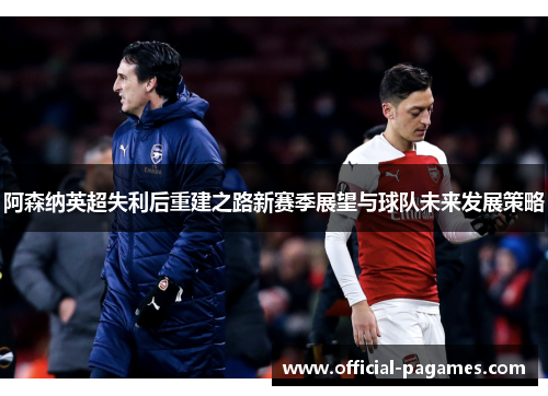阿森纳英超失利后重建之路新赛季展望与球队未来发展策略