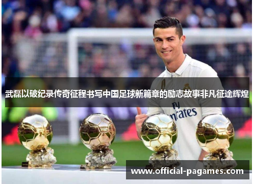 武磊以破纪录传奇征程书写中国足球新篇章的励志故事非凡征途辉煌
