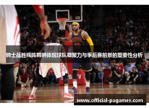 骑士战胜残阵鹈鹕体现球队凝聚力与季后赛前景的重要性分析