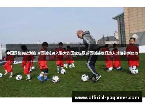 中国足协聘欧洲资深青训总监入驻大连国家级足球青训基地打造人才培养新高地